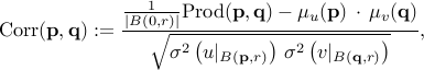     mbox{Corr}(mathbf p, mathbf q) :=    frac{   frac1{|B(0,r)|}  mbox{Prod}(mathbf p,mathbf q) -  mu_u{(mathbf p)}  ,cdot , mu_v{(mathbf q)}     }{     sqrt{ sigma^2left(  u|_{B({mathbf p},r)} right)   ,  sigma^2left(  v|_{B({mathbf q},r)} right)  }   } , 