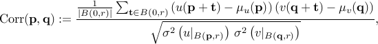    mbox{Corr}(mathbf p, mathbf q) :=     frac{       frac1{|B(0,r)|}  sum_{mathbf t in B(0,r)}       left( u(mathbf p + mathbf  t) -  mu_u{(mathbf p)}right)        left( v(mathbf q + mathbf  t) -  mu_v{(mathbf q)}right)    }{    sqrt{ sigma^2left(  u|_{B({mathbf p},r)} right)   ,  sigma^2left(  v|_{B({mathbf q},r)} right)  }     } ,   